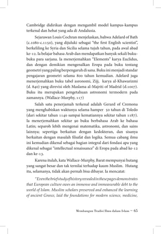 Cambridge didirikan dengan mengambil model kampus-kampus
terkenal dan hebat yang ada di Andalusia.
Sejarawan Louis Cochran menjelaskan, bahwa Adelard of Bath
(c.1080-c.1150), yang dijuluki sebagai “the first English scientist”,
berkeliling ke Syria dan Sicilia selama tujuh tahun, pada awal abad
ke-12. Ia belajar bahasa Arab dan mendapatkan banyak sekali bukubuku para sarjana. Ia menerjemahkan “Elements” karya Euclidus,
dan dengan demikian mengenalkan Eropa pada buku tentang
geometri yang paling berpengaruh di sana. Buku ini menjadi standar
pengajaran geometri selama 800 tahun kemudian. Adelard juga
menerjemahkan buku tabel asronomi, Zijj, karya al-Khawarizmi
(d. 840) yang direvisi oleh Maslama al-Majriti of Madrid (d.1007).
Buku itu merupakan pengetahuan astronomi termodern pada
zamannya. (Wallace-Murphy, 117)
Salah satu penerjamah terkenal adalah Gerard of Cremona
yang menghabiskan waktunya selama hamper 50 tahun di Toledo
(dari sekitar tahun 1140 sampai kematiannya sekitar tahun 1187).
Ia menerjemahkan sekitar 90 buku berbahasa Arab ke bahasa
Latin; separoh lebih mengenai matematika, astronomi, dan sains
lainnya; sepertiga berkaitan dengan kedokteran, dan sisanya
berkaitan dengan masalah filsafat dan logika. Semua cabang ilmu
ini kemudian dikenal sebagai bagian integral dari fondasi apa yang
dikenal sebagai “intellectual renaissance” di Eropa pada abad ke-12
dan ke-13.
Karena itulah, kata Wallace-Murphy, Barat mempunyai hutang
yang sangat besar dan tak ternilai terhadap kaum Muslim. Hutang
itu, selamanya, tidak akan pernah bisa dibayar. Ia mencatat:
“Even the brief study of history revealed in these pages demonstrates
that European culture owes an immense and immeasurable debt to the
world of Islam. Muslim scholars preserved and enhanced the learning
of ancient Greece, laid the foundations for modern science, medicine,

Membangun Tradisi Ilmu dalam Islam ~ 65

 