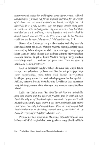 astronomy and navigation and inspired some of our greatest cultural
achievements. If it were not for the inherent tolerance for the People
of the Book that was manifest within the Islamic world for over 15
centuries, it is highly doubtful that the Jewish people could have
survived as a racial and religious entity, and we would have lost their
contribution to art, medicine, science, literature and music which is
almost beyond measure. We in the West owe a debt to the Muslim
world that can be never fully repaid.” (Wallace-Murphy, 215).

Berdasarkan kajiannya yang cukup serius terhadap sejarah
hubungan Barat dan Islam, Wallace-Murphy mengajak Barat tidak
memandang Islam dengan sebelah mata, sehingga menganggap
kaum Muslim harus diajari dan didekte untukn menyelesaikan
masalah mereka. Ia yakin, kaum Muslim mampu menyelesaikan
masalahnya sendiri. Ia melontarkan pertanyaan: “Can the world of
Islam solve its own problems?”
Dan ia menjawab sendiri, bahwa di masa lalu, dunia Islam
mampu menyelesaikan problemnya. Dan berkat prinsip-prinsip
dasar keimanannya, maka Islam akan mampu mewujudkan
kehidupan yang penuh toleransi terhadap agama dan budaya lain.
Bahkan, katanya, berkat terpeliharanya keyakinan dan keimanan
yang tak tergoyahkan, siapa atau apa yang mampu menghentikan
Islam?
Lebih jauh dia katakan: “Sustained by their firm and unshakable
faith, and imbued with the desire for freedom, who or what can stop
them? The religion of Islam has inspired so much in the past and it will
triumph again in the fields where it has more experience than others
– tolerance, creativity and respect. Grant them the same respect that
they have shown to us when they, unconditionally, shared the fruits of
their culture with us.” (Wallace-Murphy, 217).
Prestasi-prestasi besar kaum Muslim di bidang kehidupan dan
keilmuan tidaklah terpisah dari dorongan besar yang diberikan Kitab

 ~ Pendidikan Islam: Membentuk Manusia Berkarakter ...

 