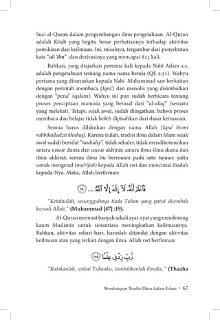 Suci al-Quran dalam pengembangan ilmu pengetahuan. Al-Quran
adalah Kitab yang begitu besar perhatiannya terhadap aktivitas
pemikiran dan keilmuan. Ini, misalnya, tergambar dari penyebutan
kata “al-‘ilm” dan derivasinya yang mencapai 823 kali.
Bahkan, yang diajarkan pertama kali kepada Nabi Adam a.s.
adalah pengetahuan tentang nama-nama benda (QS 2:31). Wahyu
pertama yang diturunkan kepada Nabi Muhammad saw berkaitan
dengan perintah membaca (Iqra’) dan menulis yang disimbolkan
dengan ”pena” (qalam). Wahyu ini pun sudah berbicara tentang
proses penciptaan manusia yang berasal dari ”al-alaq” (sesuatu
yang melekat). Tetapi, sejak awal, sudah diingatkan, bahwa proses
membaca dan belajar tidak boleh dipisahkan dari dasar keimanan.
Semua harus dilakukan dengan nama Allah (Iqra’ bismi
rabbikalladzii khalaq). Karena itulah, tradisi ilmu dalam Islam sejak
awal sudah bersifat ”tauhidiy”, tidak sekuler, tidak mendikotomikan
antara unsur dunia dan unsur akhirat; antara ilmu-ilmu dunia dan
ilmu akhirat; semua ilmu itu bermuara pada satu tujuan: yaitu
untuk mengenal (ma’rifah) kepada Allah swt dan mencintai ibadah
kepada-Nya. Maka, Allah berfirman:

‫ﰊ ﰋ ﰌ ﰍ ﰎ ﰏ... ﰙ‬
”Ketahuilah, sesungguhnya tiada Tuhan yang patut disembah
kecuali Allah.” (Muhammad [47] :19).	

	 Al-Quran memuat banyak sekali ayat-ayat yang mendorong
kaum Muslimin untuk senantiasa meningkatkan keilmuannya.
Bahkan, aktivitas sehari-hari, haruslah ditandai dengan aktivitas
keilmuan atau yang terkait dengan ilmu. Allah swt berfirman:

‫ﭡﭢﭣﭤ‬
“Katakanlah, wahai Tuhanku, tambahkanlah ilmuku.” (Thaaha
Membangun Tradisi Ilmu dalam Islam ~ 67

 