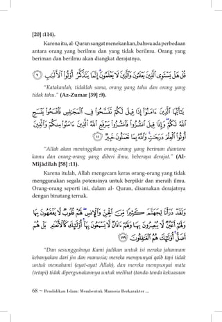 [20] :114).

Karena itu, al-Quran sangat menekankan, bahwa ada perbedaan
antara orang yang berilmu dan yang tidak berilmu. Orang yang
beriman dan berilmu akan diangkat derajatnya.

‫ﯳ ﯴ ﯵ ﯶ ﯷ ﯸ ﯹ ﯺﯻ ﯼ ﯽ ﯾ ﯿ ﰀ‬
“Katakanlah, tidaklah sama, orang yang tahu dan orang yang
tidak tahu.” (Az-Zumar [39] :9).

‫ﯶﯷ ﯸﯹﯺﯻﯼﯽﯾﯿﰀ‬
‫ﰁ ﰂﰃ ﰄ ﰅ ﰆ ﰇ ﰈ ﰉ ﰊ ﰋ ﰌ ﰍ‬

‫ﰎ ﰏ ﰐﰑ ﰒ ﰓ ﰔ ﰕ ﰖ‬

“Allah akan meninggikan orang-orang yang beriman diantara
kamu dan orang-orang yang diberi ilmu, beberapa derajat.” (AlMijâdilah [58] :11).

Karena itulah, Allah mengecam keras orang-orang yang tidak
menggunakan segala potensinya untuk berpikir dan meraih ilmu.
Orang-orang seperti ini, dalam al- Quran, disamakan derajatnya
dengan binatang ternak.

‫ﭑ ﭒ ﭓ ﭔ ﭕ ﭖ ﭗﭘ ﭙ ﭚ ﭛ ﭜ ﭝ‬
‫ﭞ ﭟ ﭠ ﭡ ﭢ ﭣ ﭤ ﭥ ﭦ ﭧﭨ ﭩ ﭪ ﭫ ﭬ‬

‫ﭭﭮ ﭯ ﭰ ﭱ ﭲ‬

“Dan sesungguhnya Kami jadikan untuk isi neraka jahannam
kebanyakan dari jin dan manusia; mereka mempunyai qalb tapi tidak
untuk memahami (ayat-ayat Allah), dan mereka mempunyai mata
(tetapi) tidak dipergunakannya untuk melihat (tanda-tanda kekuasaan

 ~ Pendidikan Islam: Membentuk Manusia Berkarakter ...

 