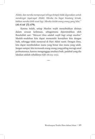 Allah), dan mereka mempunyai telinga (tetapi) tidak digunakan untuk
mendengar (ayat-ayat Allah). Mereka itu bagai binatang ternak,
bahkan mereka lebih sesat lagi. Mereka itulah orang-orang yang lalai.”
(Al-A’râf [7] :179).

Karena itulah, setiap Muslim wajib menyibukkan dirinya
dalam urusan keilmuan, sebagaimana diperintahkan oleh
Rasulullah saw: “Mencari ilmu adalah wajib bagi setiap muslim.”
Mudah-mudahan kita dapat memenuhi kewajiban kita dengan
baik, sehingga tidak menyesal di Hari Akhir nanti. Dengan ilmu,
kita dapat membedakan mana yang benar dan mana yang salah.
Jangan sampai, kita termasuk orang-orang yang paling merugi amal
perbuatannya, karena menganggap amalnya baik, padahal yang dia
lakukan adalah sebaliknya (QS 18:103-105).

7

Membangun Tradisi Ilmu dalam Islam ~ 69

 