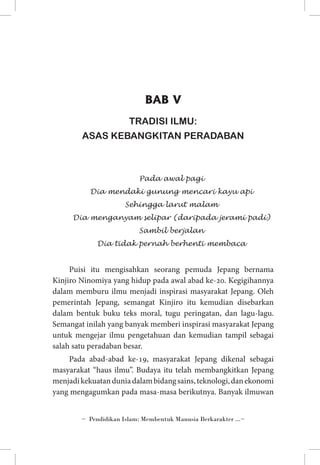 BAB V
TRADISI ILMU:
ASAS KEBANGKITAN PERADABAN

Pada awal pagi
Dia mendaki gunung mencari kayu api
Sehingga larut malam
Dia menganyam selipar (daripada jerami padi)
Sambil berjalan
Dia tidak pernah berhenti membaca

Puisi itu mengisahkan seorang pemuda Jepang bernama
Kinjiro Ninomiya yang hidup pada awal abad ke-20. Kegigihannya
dalam memburu ilmu menjadi inspirasi masyarakat Jepang. Oleh
pemerintah Jepang, semangat Kinjiro itu kemudian disebarkan
dalam bentuk buku teks moral, tugu peringatan, dan lagu-lagu.
Semangat inilah yang banyak memberi inspirasi masyarakat Jepang
untuk mengejar ilmu pengetahuan dan kemudian tampil sebagai
salah satu peradaban besar.
Pada abad-abad ke-19, masyarakat Jepang dikenal sebagai
masyarakat “haus ilmu”. Budaya itu telah membangkitkan Jepang
menjadi kekuatan dunia dalam bidang sains, teknologi, dan ekonomi
yang mengagumkan pada masa-masa berikutnya. Banyak ilmuwan
~ Pendidikan Islam: Membentuk Manusia Berkarakter ...~

 