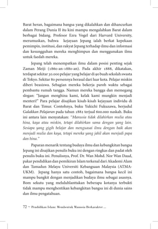 Barat heran, bagaimana bangsa yang dikalahkan dan dihancurkan
dalam Perang Dunia II itu kini mampu mengalahkan Barat dalam
berbagai bidang. Profesor Ezra Vogel dari Harvard University,
merumuskan, bahwa kejayaan Jepang ialah berkat kepekaan
pemimpin, institusi, dan rakyat Jepang terhadap ilmu dan informasi
dan kesungguhan mereka menghimpun dan menggunakan ilmu
untuk faedah mereka.
Jepang telah menempatkan ilmu dalam posisi penting sejak
Zaman Meiji (1860-an-1880-an). Pada akhir 1888, dikatakan,
terdapat sekitar 30.000 pelajar yang belajar di 90 buah sekolah swasta
di Tokyo. Sekitar 80 persennya berasal dari luar kota. Pelajar miskin
diberi beasiswa. Sebagian mereka bekerja paroh waktu sebagai
pembantu rumah tangga. Namun mereka bangga dan memegang
slogan: “Jangan menghina kami, kelak kami mungkin menjadi
menteri!” Para pelajar disajikan kisah-kisah kejayaan individu di
Barat dan Timur. Contohnya, buku Yukichi Fukuzawa, berjudul
Galakkan Pelajaran pada tahun 1882 terjual 600.000 naskah. Buku
ini antara lain menyatakan: “Manusia tidak dilahirkan mulia atau
hina, kaya atau miskin, tetapi dilahirkan sama dengan yang lain.
Sesiapa yang gigih belajar dan menguasai ilmu dengan baik akan
menjadi mulia dan kaya, tetapi mereka yang jahil akan menjadi papa
dan hina.”
Paparan menarik tentang budaya ilmu dan kebangkitan bangsa
Jepang ini disajikan penulis buku ini dengan ringkas dan padat oleh
penulis buku ini. Penulisnya, Prof. Dr. Wan Mohd. Nor Wan Daud,
pakar pendidikan dan pemikiran Islam terkenal dari Akademi Alam
dan Tamadun Melayu Universiti Kebangsaan Malaysia (ATMAUKM). Jepang hanya satu contoh, bagaimana bangsa kecil ini
mampu bangkit dengan menjadikan budaya ilmu sebagai asasnya.
Bom sekutu yang meluluhlanttakan beberapa kotanya terbukti
tidak mampu menghentikan kebangkitan bangsa ini di dunia sains
dan ilmu pengatahuan.
 ~ Pendidikan Islam: Membentuk Manusia Berkarakter ...

 