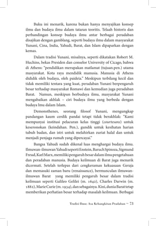Buku ini menarik, karena bukan hanya menyajikan konsep
ilmu dan budaya ilmu dalam tataran teoritis. Telaah historis dan
perbandingan konsep budaya ilmu antar berbagai peradaban
disajikan dengan gamblang, seperti budaya ilmu dalam masyarakat
Yunani, Cina, India, Yahudi, Barat, dan Islam dipaparkan dengan
kemas.
Dalam tradisi Yunani, misalnya, seperti dikatakan Robert M.
Huchins, bekas Presiden dan conselor University of Cicago, bahwa
di Athens: “pendidikan merupakan matlamat (tujuan.pen.) utama
masyarakat. Kota raya mendidik manusia. Manusia di Athens
dididik oleh budaya, oleh paideia.” Meskipun terbilang kecil dan
tidak memiliki tentara yang kuat, peradaban Yunani berpengaruh
besar terhadap masyarakat Romawi dan kemudian juga peradaban
Barat. Namun, meskipun berbudaya ilmu, masyarakat Yunani
mengabaikan akhlak – ciri budaya ilmu yang berbeda dengan
budaya lmu dalam Islam.
Demonsthenes, seorang filosof Yunani, mengungkap
pandangan kaum cerdik pandai tetapi tidak berakhlak: “Kami
mempunyai institusi pelacuran kelas tinggi (courtesans) untuk
keseronokan (keindahan. Pen.), gundik untuk kesihatan harian
tubuh badan, dan istri untuk melahirkan zuriat halal dan untuk
menjadi penjaga rumah yang dipercayai.”
Bangsa Yahudi sudah dikenal luas menghargai budaya ilmu.
Ilmuwan-ilmuwan Yahudi seperti Enstein, Baruch Spinoza, Sigmund
Freud, Karl Marx, memiliki pengaruh besar dalam ilmu pengetahuan
dan peradaban manusia. Budaya keilmuan di Barat juga menarik
dicermati. Setelah terlepas dari cengkeraman kekuasaan Geraja
dan memasuki zaman baru (renaissance), bermunculan ilmuwanilmuwan Barat yang memiliki pengaruh besar dalam tradisi
keilmuan seperti Galileo Gelilei (m. 1642), Charles Darwin (m.
1882), Marie Curie (m. 1934), dan sebagainya. Kini, dunia Barat tetap
memberikan perhatian besar terhadap masalah keilmuan. Berbagai
Tradisi Ilmu: Asa Kebangkitan Pradaban ~ 73

 