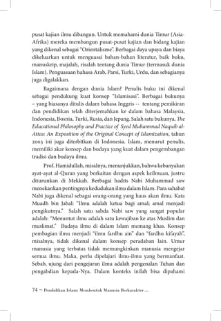 pusat kajian ilmu dibangun. Untuk memahami dunia Timur (AsiaAfrika) mereka membangun pusat-pusat kajian dan bidang kajian
yang dikenal sebagai “Orientalisme”. Berbagai daya upaya dan biaya
dikeluarkan untuk menguasai bahan-bahan literatur, baik buku,
manuskrip, majalah, risalah tentang dunia Timur (termasuk dunia
Islam). Penguasaan bahasa Arab, Parsi, Turki, Urdu, dan sebagianya
juga digalakkan.
Bagaimana dengan dunia Islam? Penulis buku ini dikenal
sebagai pendukung kuat konsep “Islamisasi”. Berbagai bukunya
– yang biasanya ditulis dalam bahasa Inggris -- tentang pemikiran
dan pendidikan telah diterjemahkan ke dalam bahasa Malaysia,
Indonesia, Bosnia, Turki, Rusia, dan Jepang. Salah satu bukunya, The
Educational Philosophy and Practice of Syed Muhammad Naquib alAttas: An Exposition of the Original Concept of Islamization, tahun
2003 ini juga diterbitkan di Indonesia. Islam, menurut penulis,
memiliki akar konsep dan budaya yang kuat dalam pengembangan
tradisi dan budaya ilmu.
Prof. Hamidullah, misalnya, menunjukkan, bahwa kebanyakan
ayat-ayat al-Quran yang berkaitan dengan aspek keilmuan, justru
diturunkan di Mekkah. Berbagai hadits Nabi Muhammad saw
menekankan pentingnya kedudukan ilmu dalam Islam. Para sahabat
Nabi juga dikenal sebagai orang-orang yang haus akan ilmu. Kata
Muadh bin Jabal: “Ilmu adalah ketua bagi amal; amal menjadi
pengikutnya.” Salah satu sabda Nabi saw yang sangat popular
adalah: “Menuntut ilmu adalah satu kewajiban ke atas Muslim dan
muslimat.” Budaya ilmu di dalam Islam memang khas. Konsep
pembagian ilmu menjadi “ilmu fardhu ain” dan “fardhu kifayah”,
misalnya, tidak dikenal dalam konsep peradaban lain. Umur
manusia yang terbatas tidak memungkinkan manusia mengejar
semua ilmu. Maka, perlu dipelajari ilmu-ilmu yang bermanfaat.
Sebab, ujung dari pengejaran ilmu adalah pengenalan Tuhan dan
pengabdian kepada-Nya. Dalam konteks inilah bisa dipahami
 ~ Pendidikan Islam: Membentuk Manusia Berkarakter ...

 
