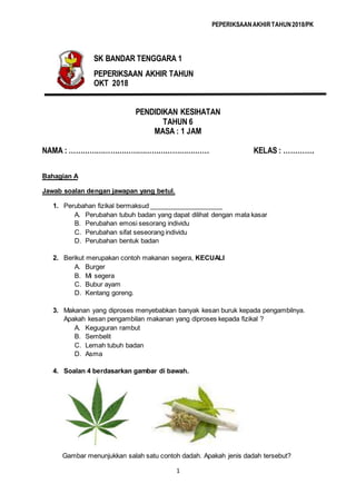 PEPERIKSAANAKHIRTAHUN2018/PK
1
PENDIDIKAN KESIHATAN
TAHUN 6
MASA : 1 JAM
NAMA : ……………………………………………………. KELAS : ………….
Bahagian A
Jawab soalan dengan jawapan yang betul.
1. Perubahan fizikal bermaksud ____________________
A. Perubahan tubuh badan yang dapat dilihat dengan mata kasar
B. Perubahan emosi sesorang individu
C. Perubahan sifat seseorang individu
D. Perubahan bentuk badan
2. Berikut merupakan contoh makanan segera, KECUALI
A. Burger
B. Mi segera
C. Bubur ayam
D. Kentang goreng.
3. Makanan yang diproses menyebabkan banyak kesan buruk kepada pengambilnya.
Apakah kesan pengambilan makanan yang diproses kepada fizikal ?
A. Keguguran rambut
B. Sembelit
C. Lemah tubuh badan
D. Asma
4. Soalan 4 berdasarkan gambar di bawah.
Gambar menunjukkan salah satu contoh dadah. Apakah jenis dadah tersebut?
SK BANDAR TENGGARA 1
PEPERIKSAAN AKHIR TAHUN
OKT 2018
 