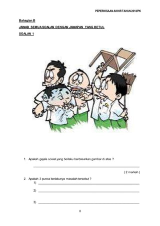 PEPERIKSAANAKHIRTAHUN2018/PK
8
Bahagian B
JAWAB SEMUASOALAN DENGAN JAWAPAN YANG BETUL
SOALAN 1
1. Apakah gejala sosial yang berlaku berdasarkan gambar di atas ?
_________________________________________________________________
( 2 markah )
2. Apakah 3 punca berlakunya masalah tersebut ?
1) ______________________________________________________________
2) ______________________________________________________________
3) ______________________________________________________________
 