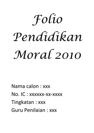 Folio 
Pendidikan 
Moral 2010 
Nama calon : xxx 
No. IC : xxxxxx-xx-xxxx 
Tingkatan : xxx 
Guru Penilaian : xxx 
 