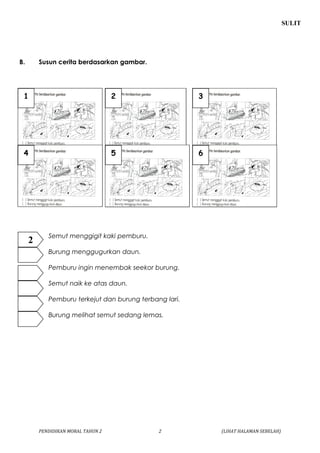 SULIT 
B. Susun cerita berdasarkan gambar. 
1 2 3 
4 5 6 
Semut menggigit kaki pemburu. 
Burung menggugurkan daun. 
Pemburu ingin menembak seekor burung. 
Semut naik ke atas daun. 
Pemburu terkejut dan burung terbang lari. 
Burung melihat semut sedang lemas. 
PENDIDIKAN MORAL TAHUN 2 2 (LIHAT HALAMAN SEBELAH) 
2 
 