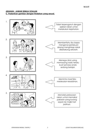 SULIT 
ARAHAN : JAWAB SEMUA SOALAN 
C. Padankan gambar dengan tindakan yang sesuai. 
1. 
2. 
3. 
4. 
5. 
Tidak terpengaruh dengan 
ajakan rakan untuk 
melakukan kejahatan. 
Memberitahu ibu bapa 
mengenai perlakuan 
abang menghisap rokok 
dibelakang sekolah. 
Menegur jiran yang 
memasang radio terlalu 
kuat semasa anda 
sedang belajar. 
Meminta maaf jika 
melakukan kesalahan. 
Menolak pelawaan 
rakan untuk memakai 
pakaian yang kurang 
sopan ke majlis hari 
jadinya. 
PENDIDIKAN MORAL TAHUN 2 3 (LIHAT HALAMAN SEBELAH) 
 