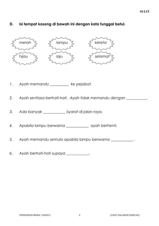 SULIT 
D. Isi tempat kosong di bawah ini dengan kata tunggal betul. 
merah lampu kereta 
hijau laju selamat 
1. Ayah memandu __________ ke pejabat. 
2. Ayah sentiasa berhati-hati. Ayah tidak memandu dengan ___________. 
3. Ada banyak ____________ isyarat di jalan raya. 
4. Apabila lampu berwarna ____________ ayah berhenti. 
5. Ayah memandu semula apabila lampu berwarna ____________ . 
6. Ayah berhati-hati supaya ____________. 
PENDIDIKAN MORAL TAHUN 2 4 (LIHAT HALAMAN SEBELAH) 
 