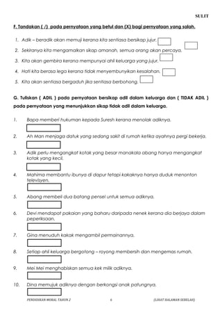 SULIT 
F. Tandakan ( /) pada pernyataan yang betul dan (X) bagi pernyataan yang salah. 
1. Adik – beradik akan memuji kerana kita sentiasa bersikap jujur. 
2. Sekiranya kita mengamalkan sikap amanah, semua orang akan percaya. 
3. Kita akan gembira kerana mempunyai ahli keluarga yang jujur. 
4. Hati kita berasa lega kerana tidak menyembunyikan kesalahan. 
5. Kita akan sentiasa bergaduh jika sentiasa berbohong. 
G. Tuliskan ( ADIL ) pada pernyataan bersikap adil dalam keluarga dan ( TIDAK ADIL ) 
pada pernyataan yang menunjukkan sikap tidak adil dalam keluarga. 
1. Bapa memberi hukuman kepada Suresh kerana menolak adiknya. 
2. Ah Man menjaga datuk yang sedang sakit di rumah ketika ayahnya pergi bekerja. 
3. Adik perlu mengangkat kotak yang besar manakala abang hanya mengangkat 
kotak yang kecil. 
4. Mahima membantu ibunya di dapur tetapi kakaknya hanya duduk menonton 
televisyen. 
5. Abang membeli dua batang pensel untuk semua adiknya. 
6. Devi mendapat pakaian yang baharu daripada nenek kerana dia berjaya dalam 
peperiksaan. 
7. Gina menuduh kakak mengambil permainannya. 
8. Setiap ahli keluarga bergotong – royong membersih dan mengemas rumah. 
9. Mei Mei menghabiskan semua kek milik adiknya. 
10. Dina memujuk adiknya dengan berkongsi anak patungnya. 
PENDIDIKAN MORAL TAHUN 2 6 (LIHAT HALAMAN SEBELAH) 
 