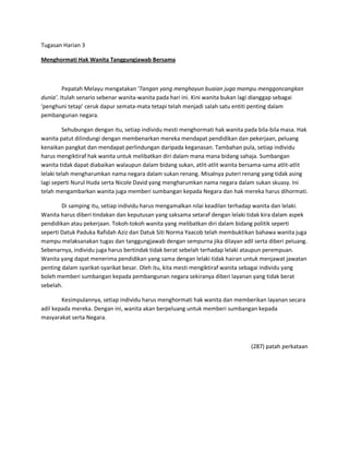 Tugasan Harian 3

Menghormati Hak Wanita Tanggungjawab Bersama



         Pepatah Melayu mengatakan ͚Tangan yang menghayun buaian juga mampu menggoncangkan
dunia͛. Itulah senario sebenar wanita-wanita pada hari ini. Kini wanita bukan lagi dianggap sebagai
͚penghuni tetap͛ ceruk dapur semata-mata tetapi telah menjadi salah satu entiti penting dalam
pembangunan negara.

         Sehubungan dengan itu, setiap individu mesti menghormati hak wanita pada bila-bila masa. Hak
wanita patut dilindungi dengan membenarkan mereka mendapat pendidikan dan pekerjaan, peluang
kenaikan pangkat dan mendapat perlindungan daripada keganasan. Tambahan pula, setiap individu
harus mengiktiraf hak wanita untuk melibatkan diri dalam mana mana bidang sahaja. Sumbangan
wanita tidak dapat diabaikan walaupun dalam bidang sukan, atlit-atlit wanita bersama-sama atlit-atlit
lelaki telah mengharumkan nama negara dalam sukan renang. Misalnya puteri renang yang tidak asing
lagi seperti Nurul Huda serta Nicole David yang mengharumkan nama negara dalam sukan skuasy. Ini
telah mengambarkan wanita juga memberi sumbangan kepada Negara dan hak mereka harus dihormati.

        Di samping itu, setiap individu harus mengamalkan nilai keadilan terhadap wanita dan lelaki.
Wanita harus diberi tindakan dan keputusan yang saksama setaraf dengan lelaki tidak kira dalam aspek
pendidikan atau pekerjaan. Tokoh-tokoh wanita yang melibatkan diri dalam bidang politik seperti
seperti Datuk Paduka Rafidah Aziz dan Datuk Siti Norma Yaacob telah membuktikan bahawa wanita juga
mampu melaksanakan tugas dan tanggungjawab dengan sempurna jika dilayan adil serta diberi peluang.
Sebenarnya, individu juga harus bertindak tidak berat sebelah terhadap lelaki ataupun perempuan.
Wanita yang dapat menerima pendidikan yang sama dengan lelaki tidak hairan untuk menjawat jawatan
penting dalam syarikat-syarikat besar. Oleh itu, kita mesti mengiktiraf wanita sebagai individu yang
boleh memberi sumbangan kepada pembangunan negara sekiranya diberi layanan yang tidak berat
sebelah.

        Kesimpulannya, setiap individu harus menghormati hak wanita dan memberikan layanan secara
adil kepada mereka. Dengan ini, wanita akan berpeluang untuk memberi sumbangan kepada
masyarakat serta Negara.



                                                                               (287) patah perkataan
 