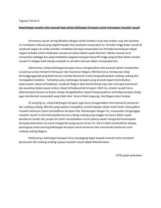 Tugasan Harian 4

Kepentingan amalan nilai amanah bagi setiap kakitangan kerajaan untuk menangani masalah rasuah



        Fenomena rasuah sering dikaitkan dengan istilah tumbuk rusuk atau makan suap dan konotasi
ini membawa maksud yang negatif kepada imej sesebuah masyarakat itu. Semakin tinggi kadar rasuah di
sesebuah negara itu maka semakin rendahkan persepsi masyarakat luar terhada kemampuan rakyat
negara terbabit untuk melakukan sesuatu terutama dalam aspek ekonomi. Media massaa turut
menyiarkan pelbagai kes yang melibatkan pegawai kerajaan berprofil tinggi yang terlibat dalam amalan
rasuah ini sebagai bukti betapa masalah ini semakin menular dalam masyarakat kita.

        Sebenarnya, setiap kakitangan kerajaan harus mengamalkan nilai amanah dalam menjalankan
urusannya untuk menjamin kemajuan dan keamanan Negara. Mereka harus mempunyai sikap
bertanggungjawab yang kekal kerana mereka diamanah untuk menguatkuasakan undang-undang dan
menegakkan keadilan. Tambahan pula, kakitangan kerajaan yang amanah dapat menimbulkan
kepercayaan rakyat terhadapnya. sesebuah Negara akan berkembang maju dan mencapai keamanan
jika wujudnya kepercayaan antara rakyat terhadap pihak kerajaan. Oleh itu, amalan rasuah harus
dibanteraskan kerana itu bukan sahaja mengakibatkan rakyat hilang keyakinan terhadap kerajaan tetapi
juga membentuk masyarakat yang tidak sihat. Secara tidak langsung, imej Negara akan terjejas.

       Di samping itu, setiap kakitangan kerajaan juga harus mengamalkan nilai mematuhi peraturan
dan undang-undang. Mereka yang sepatut menjadikan contoh kepada rakyat malah telah mewujudkan
masalah ketelusan sistem pentadbiran kerajaan kita. Sehubungan dengan itu, masyarakat menganggap
masalah rasuah ini bermaharajalela kerana undang-undang yang longgar terutama dalam aspek
pemberian tender dan projek lain telah menyebabkan ramai pekerja awam mengambil kesempatan
daripada kelemahan itu untuk mengambil wang secara haram ini. Hal ini telah membuktikan betapa
pentingnya untuk seorang kakitangan kerajaan untuk menerima dan memahuthi peraturan serta
undang-undang Negara.

       Konklusinya, kakitangan kerajaan harus berpegang teguh kepada amanah serta mematuhi
peraturaan dan undang-undang supaya masalah rasuah dapat dibanteraskan.



                                                                               (270) patah perkataan
 