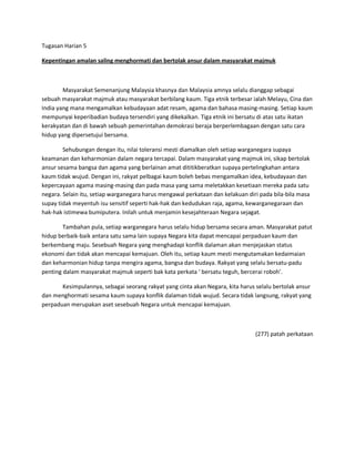 Tugasan Harian 5

Kepentingan amalan saling menghormati dan bertolak ansur dalam masyarakat majmuk



        Masyarakat Semenanjung Malaysia khasnya dan Malaysia amnya selalu dianggap sebagai
sebuah masyarakat majmuk atau masyarakat berbilang kaum. Tiga etnik terbesar ialah Melayu, Cina dan
India yang mana mengamalkan kebudayaan adat resam, agama dan bahasa masing-masing. Setiap kaum
mempunyai keperibadian budaya tersendiri yang dikekalkan. Tiga etnik ini bersatu di atas satu ikatan
kerakyatan dan di bawah sebuah pemerintahan demokrasi beraja berperlembagaan dengan satu cara
hidup yang dipersetujui bersama.

        Sehubungan dengan itu, nilai toleransi mesti diamalkan oleh setiap warganegara supaya
keamanan dan keharmonian dalam negara tercapai. Dalam masyarakat yang majmuk ini, sikap bertolak
ansur sesama bangsa dan agama yang berlainan amat dititikberatkan supaya pertelingkahan antara
kaum tidak wujud. Dengan ini, rakyat pelbagai kaum boleh bebas mengamalkan idea, kebudayaan dan
kepercayaan agama masing-masing dan pada masa yang sama meletakkan kesetiaan mereka pada satu
negara. Selain itu, setiap warganegara harus mengawal perkataan dan kelakuan diri pada bila-bila masa
supay tidak meyentuh isu sensitif seperti hak-hak dan kedudukan raja, agama, kewarganegaraan dan
hak-hak istimewa bumiputera. Inilah untuk menjamin kesejahteraan Negara sejagat.

        Tambahan pula, setiap warganegara harus selalu hidup bersama secara aman. Masyarakat patut
hidup berbaik-baik antara satu sama lain supaya Negara kita dapat mencapai perpaduan kaum dan
berkembang maju. Sesebuah Negara yang menghadapi konflik dalaman akan menjejaskan status
ekonomi dan tidak akan mencapai kemajuan. Oleh itu, setiap kaum mesti mengutamakan kedaimaian
dan keharmonian hidup tanpa mengira agama, bangsa dan budaya. Rakyat yang selalu bersatu-padu
penting dalam masyarakat majmuk seperti bak kata perkata ͚ bersatu teguh, bercerai roboh͛.

       Kesimpulannya, sebagai seorang rakyat yang cinta akan Negara, kita harus selalu bertolak ansur
dan menghormati sesama kaum supaya konflik dalaman tidak wujud. Secara tidak langsung, rakyat yang
perpaduan merupakan aset sesebuah Negara untuk mencapai kemajuan.



                                                                                (277) patah perkataan
 