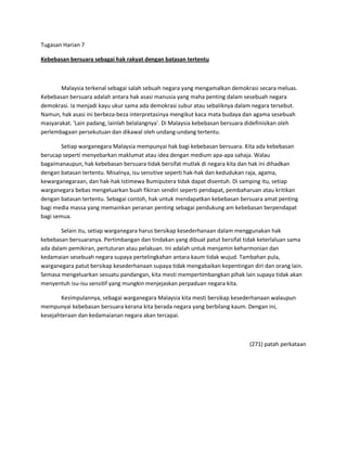 Tugasan Harian 7

Kebebasan bersuara sebagai hak rakyat dengan batasan tertentu



       Malaysia terkenal sebagai salah sebuah negara yang mengamalkan demokrasi secara meluas.
Kebebasan bersuara adalah antara hak asasi manusia yang maha penting dalam sesebuah negara
demokrasi. Ia menjadi kayu ukur sama ada demokrasi subur atau sebaliknya dalam negara tersebut.
Namun, hak asasi ini berbeza-beza interpretasinya mengikut kaca mata budaya dan agama sesebuah
masyarakat. 'Lain padang, lainlah belalangnya'. Di Malaysia kebebasan bersuara didefinisikan oleh
perlembagaan persekutuan dan dikawal oleh undang-undang tertentu.

        Setiap warganegara Malaysia mempunyai hak bagi kebebasan bersuara. Kita ada kebebasan
berucap seperti menyebarkan maklumat atau idea dengan medium apa-apa sahaja. Walau
bagaimanaupun, hak kebebasan bersuara tidak bersifat mutlak di negara kita dan hak ini dihadkan
dengan batasan tertentu. Misalnya, isu sensitive seperti hak-hak dan kedudukan raja, agama,
kewarganegaraan, dan hak-hak Istimewa Bumiputera tidak dapat disentuh. Di samping itu, setiap
warganegara bebas mengeluarkan buah fikiran sendiri seperti pendapat, pembaharuan atau kritikan
dengan batasan tertentu. Sebagai contoh, hak untuk mendapatkan kebebasan bersuara amat penting
bagi media massa yang memainkan peranan penting sebagai pendukung am kebebasan berpendapat
bagi semua.

        Selain itu, setiap warganegara harus bersikap kesederhanaan dalam menggunakan hak
kebebasan bersuaranya. Pertimbangan dan tindakan yang dibuat patut bersifat tidak keterlaluan sama
ada dalam pemikiran, pertuturan atau pelakuan. Ini adalah untuk menjamin keharmonian dan
kedamaian sesebuah negara supaya pertelingkahan antara kaum tidak wujud. Tambahan pula,
warganegara patut bersikap kesederhanaan supaya tidak mengabaikan kepentingan diri dan orang lain.
Semasa mengeluarkan sesuatu pandangan, kita mesti mempertimbangkan pihak lain supaya tidak akan
menyentuh isu-isu sensitif yang mungkin menjejaskan perpaduan negara kita.

        Kesimpulannya, sebagai warganegara Malaysia kita mesti bersikap kesederhanaan walaupun
mempunyai kebebasan bersuara kerana kita berada negara yang berbilang kaum. Dengan ini,
kesejahteraan dan kedamaianan negara akan tercapai.



                                                                              (271) patah perkataan
 