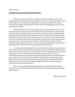 Tugasan Harian 8

Mengekalkan keamanan negara tanggungjawab bersama



        Malaysia merupakan sebuah negara membangun yang mampu menikmati keamanan dan
kestabilan politik yang jarang ditemui di negara-negara lain. Keadaan ini membolehkan ekonomi negara
berkembang maju dan menyediakan peluang pekerjaan yang luas dalam pelbagai sektor. Namun
demikian, Malaysia tetap menghadapi cabaran-cabaran dalam usaha mengekalkan keamanan negara
malah keaamanan sejagat.

        Sebagai rakyat Malaysia, nilai cinta akan Negara harus sentiasa diamalkan. Kita harus sentiasa
mempunyai perasaan sayang akan negara dengan berusaha untuk menepis segala ancaman dalaman
dan luaran yang cuba menggugat keamanan serta keharmonian negara. Misalnya, negara kita sedang
menghadapi ancaman najis dadah yang semakin menular dan meningkat saban tahun. Negara bakal
kehilangan tenaga kerja serta kepimpinan pelapis jika masalah ini berterusan terjadi. Untuk mengawal
ancaman ini menjadi kudis yang merebak, setiap anggota masyarakat perlu mengambil kesedaran dan
membantu kerajaan dalam menangani permasalahan ini. Masyarakat harus sentiasa meletakkan
kepentingan negara melebihi kepentingan diri dengan menjauhi diri daripada dadah supaya peratusan
penagih tegar dapat diturunkan serta sekali gus mengekalkan keamanan negara.

         Di samping itu, setiap warganegara harus saling membantu dan bekerjasama supaya keamanan
negara tercapai. Sudah acapkali kita dengar tentang berita kes jenayah yang dikaitkan dengan golongan
remaja seperti vandalisme, gengsterisme, dan buli. Kejadian ini telah mengugat keamanan negara secara
tidak langsung. Usaha membina yang dilakukan pada setiap peringkat amat penting untuk
membanteraskan jenayah ini, misalnya ibu bapa berperanan bagi mendidik dan menyampaikan ajaran
agama kepada anak mereka supaya mereka tidak akan terjebak ke dalam kancah jenayah tersebut.
Sebenarnya, usaha ini harus dilakukan bersama antara semua pihak untuk mencapai keamanan dan
kesejahteraan negara. Pihak sekolah juga dipertanggungjawabkan untuk menasihati pelajar agar
kesannya terbabit dalam jenayah-jenayah itu.

        Oleh itu, setiap rakyat Malaysia bertanggungjawab untuk mengekalkan keamanan negara
daripada anasir yang buruk. Kehidupan yang aman dan damai merupakan teras kepada pembangunan
negara yang maju.



                                                                                  (288) patah perkataan
 