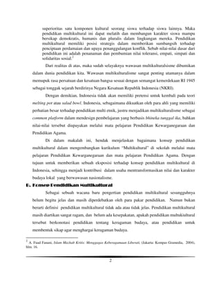 superioritas satu komponen kultural seorang siswa terhadap siswa lainnya. Maka
          pendidikan multikultural ini dapat melatih dan membangun karakter siswa mampu
          bersikap demokratis, humanis dan pluralis dalam lingkungan mereka. Pendidikan
          multikultural memiliki posisi strategis dalam memberikan sumbangsih terhadap
          penciptaan perdamaian dan upaya penanggulangan konflik. Sebab nilai-nilai dasar dari
          pendidikan ini adalah penanaman dan pembumian nilai toleransi, empati, simpati dan
          solidaritas sosial.2
            Dari realitas di atas, maka sudah selayaknya wawasan multikulturalsisme dibumikan
    dalam dunia pendidikan kita. Wawasan multikulturalisme sangat penting utamanya dalam
    memupuk rasa persatuan dan kesatuan bangsa sesuai dengan semangat kemerdekaan RI 1945
    sebagai tonggak sejarah berdirinya Negara Kesatuan Republik Indonesia (NKRI).
            Dengan demikian, Indonesia tidak akan memiliki pretensi untuk kembali pada teori
    melting pot atau salad bowl. Indonesia, sebagaimana dikuatkan oleh para ahli yang memiliki
    perhatian besar terhadap pendidikan multi etnik, justru menjadikan multikulturalisme sebagai
    common platform dalam mendesign pembelajaran yang berbasis bhineka tunggal ika, bahkan
    nilai-nilai tersebut diupayakan melalui mata pelajaran Pendidikan Kewarganegaraan dan
    Pendidikan Agama.
            Di dalam makalah ini, hendak menjelaskan bagaimana konsep pendidikan
    multikultural dalam mengembangkan kurikulum “Multikultural” di sekolah melalui mata
    pelajaran Pendidikan Kewarganegaraan dan mata pelajaran Pendidikan Agama. Dengan
    tujuan untuk memberikan sebuah eksposisi terhadap konsep pendidikan multikultural di
    Indonesia, sehingga menjadi kontribusi dalam usaha mentransformasikan nilai dan karakter
    budaya lokal yang berwawasan nasionalisme.
B. Konsep Pendidikan Multikultural
            Sebagai sebuah wacana baru pengertian pendidikan multikultural sesungguhnya
    belum begitu jelas dan masih diperdebatkan oleh para pakar pendidikan. Namun bukan
    berarti definisi pendidikan multikultural tidak ada atau tidak jelas. Pendidikan multikultural
    masih diartikan sangat ragam, dan belum ada kesepakatan, apakah pendidikan multukiultural
    tersebut berkonotasi pendidikan tentang keragaman budaya, atau pendidikan untuk
    membentuk sikap agar menghargai keragaman budaya.

2
  A. Fuad Fanani, Islam Mazhab Kritis: Menggagas Keberagamaan Liberati, (Jakarta: Kompas Gramedia, 2004),
hlm. 16.


                                                   2
 