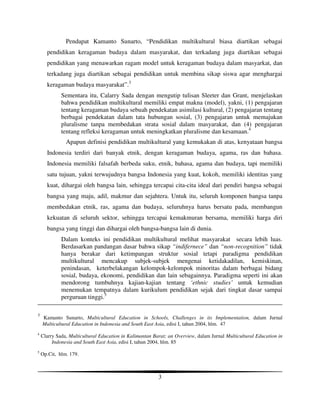 Pendapat Kamanto Sunarto, “Pendidikan multikultural biasa diartikan sebagai
      pendidikan keragaman budaya dalam masyarakat, dan terkadang juga diartikan sebagai
      pendidikan yang menawarkan ragam model untuk keragaman budaya dalam masyarkat, dan
      terkadang juga diartikan sebagai pendidikan untuk membina sikap siswa agar menghargai
      keragaman budaya masyarakat”.3
             Sementara itu, Calarry Sada dengan mengutip tulisan Sleeter dan Grant, menjelaskan
             bahwa pendidikan multikultural memiliki empat makna (model), yakni, (1) pengajaran
             tentang keragaman budaya sebuah pendekatan asimilasi kultural, (2) pengajaran tentang
             berbagai pendekatan dalam tata hubungan sosial, (3) pengajaran untuk memajukan
             pluralisme tanpa membedakan strata sosial dalam masyarakat, dan (4) pengajaran
             tentang refleksi keragaman untuk meningkatkan pluralisme dan kesamaan.4
               Apapun definisi pendidikan multikultural yang kemukakan di atas, kenyataan bangsa
      Indonesia terdiri dari banyak etnik, dengan keragaman budaya, agama, ras dan bahasa.
      Indonesia memiliki falsafah berbeda suku, etnik, bahasa, agama dan budaya, tapi memiliki
      satu tujuan, yakni terwujudnya bangsa Indonesia yang kuat, kokoh, memiliki identitas yang
      kuat, dihargai oleh bangsa lain, sehingga tercapai cita-cita ideal dari pendiri bangsa sebagai
      bangsa yang maju, adil, makmur dan sejahtera. Untuk itu, seluruh komponen bangsa tanpa
      membedakan etnik, ras, agama dan budaya, seluruhnya harus bersatu pada, membangun
      kekuatan di seluruh sektor, sehingga tercapai kemakmuran bersama, memiliki harga diri
      bangsa yang tinggi dan dihargai oleh bangsa-bangsa lain di dunia.
             Dalam konteks ini pendidikan multikultural melihat masyarakat secara lebih luas.
             Berdasarkan pandangan dasar bahwa sikap “indifernece” dan “non-recognition” tidak
             hanya berakar dari ketimpangan struktur sosial tetapi paradigma pendidikan
             multikultural mencakup subjek-subjek mengenai ketidakadilan, kemiskinan,
             penindasan, keterbelakangan kelompok-kelompok minoritas dalam berbagai bidang
             sosial, budaya, ekonomi, pendidikan dan lain sebagainnya. Paradigma seperti ini akan
             mendorong tumbuhnya kajian-kajian tentang ‘ethnic studies’ untuk kemudian
             menemukan tempatnya dalam kurikulum pendidikan sejak dari tingkat dasar sampai
             perguruan tinggi.5

3
    Kamanto Sunarto, Multicultural Education in Schools, Challenges in its Implementation, dalam Jurnal
    Multicultural Education in Indonesia and South East Asia, edisi I, tahun 2004, hlm. 47
4
    Clarry Sada, Multicultural Education in Kalimantan Barat; an Overview, dalam Jurnal Multicultural Education in
         Indonesia and South East Asia, edisi I, tahun 2004, hlm. 85
5
    Op.Cit, hlm. 179.



                                                         3
 