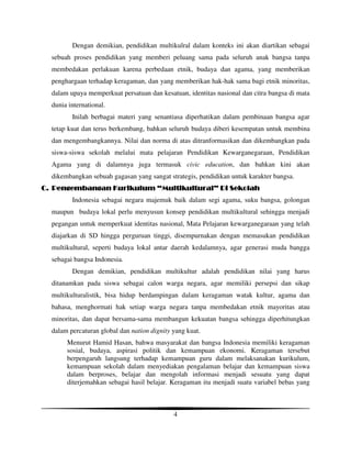 Dengan demikian, pendidikan multikulral dalam konteks ini akan diartikan sebagai
  sebuah proses pendidikan yang memberi peluang sama pada seluruh anak bangsa tanpa
  membedakan perlakuan karena perbedaan etnik, budaya dan agama, yang memberikan
  penghargaan terhadap keragaman, dan yang memberikan hak-hak sama bagi etnik minoritas,
  dalam upaya memperkuat persatuan dan kesatuan, identitas nasional dan citra bangsa di mata
  dunia international.
         Inilah berbagai materi yang senantiasa diperhatikan dalam pembinaan bangsa agar
  tetap kuat dan terus berkembang, bahkan seluruh budaya diberi kesempatan untuk membina
  dan mengembangkannya. Nilai dan norma di atas ditranformasikan dan dikembangkan pada
  siswa-siswa sekolah melalui mata pelajaran Pendidikan Kewarganegaraan, Pendidikan
  Agama yang di dalamnya juga termasuk civic education, dan bahkan kini akan
  dikembangkan sebuah gagasan yang sangat strategis, pendidikan untuk karakter bangsa.
C. Pengembangan Kurikulum “Multikultural” Di Sekolah
                           Multikultural”
         Indonesia sebagai negara majemuk baik dalam segi agama, suku bangsa, golongan
  maupun budaya lokal perlu menyusun konsep pendidikan multikultural sehingga menjadi
  pegangan untuk memperkuat identitas nasional, Mata Pelajaran kewarganegaraan yang telah
  diajarkan di SD hingga perguruan tinggi, disempurnakan dengan memasukan pendidikan
  multikultural, seperti budaya lokal antar daerah kedalamnya, agar generasi muda bangga
  sebagai bangsa Indonesia.
         Dengan demikian, pendidikan multikultur adalah pendidikan nilai yang harus
  ditanamkan pada siswa sebagai calon warga negara, agar memiliki persepsi dan sikap
  multikulturalistik, bisa hidup berdampingan dalam keragaman watak kultur, agama dan
  bahasa, menghormati hak setiap warga negara tanpa membedakan etnik mayoritas atau
  minoritas, dan dapat bersama-sama membangun kekuatan bangsa sehingga diperhitungkan
  dalam percaturan global dan nation dignity yang kuat.
       Menurut Hamid Hasan, bahwa masyarakat dan bangsa Indonesia memiliki keragaman
       sosial, budaya, aspirasi politik dan kemampuan ekonomi. Keragaman tersebut
       berpengaruh langsung terhadap kemampuan guru dalam melaksanakan kurikulum,
       kemampuan sekolah dalam menyediakan pengalaman belajar dan kemampuan siswa
       dalam berproses, belajar dan mengolah informasi menjadi sesuatu yang dapat
       diterjemahkan sebagai hasil belajar. Keragaman itu menjadi suatu variabel bebas yang



                                             4
 
