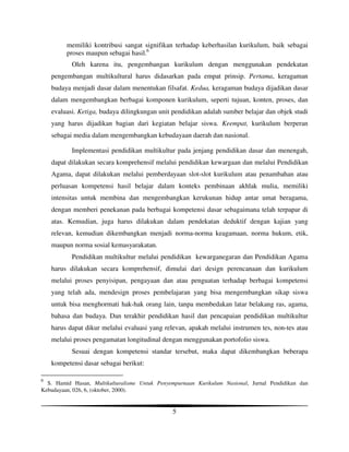 memiliki kontribusi sangat signifikan terhadap keberhasilan kurikulum, baik sebagai
         proses maupun sebagai hasil.6
           Oleh karena itu, pengembangan kurikulum dengan menggunakan pendekatan
    pengembangan multikultural harus didasarkan pada empat prinsip. Pertama, keragaman
    budaya menjadi dasar dalam menentukan filsafat. Kedua, keragaman budaya dijadikan dasar
    dalam mengembangkan berbagai komponen kurikulum, seperti tujuan, konten, proses, dan
    evaluasi. Ketiga, budaya dilingkungan unit pendidikan adalah sumber belajar dan objek studi
    yang harus dijadikan bagian dari kegiatan belajar siswa. Keempat, kurikulum berperan
    sebagai media dalam mengembangkan kebudayaan daerah dan nasional.

           Implementasi pendidikan multikultur pada jenjang pendidikan dasar dan menengah,
    dapat dilakukan secara komprehensif melalui pendidikan kewargaan dan melalui Pendidikan
    Agama, dapat dilakukan melalui pemberdayaan slot-slot kurikulum atau penambahan atau
    perluasan kompetensi hasil belajar dalam konteks pembinaan akhlak mulia, memiliki
    intensitas untuk membina dan mengembangkan kerukunan hidup antar umat beragama,
    dengan memberi penekanan pada berbagai kompetensi dasar sebagaimana telah terpapar di
    atas. Kemudian, juga harus dilakukan dalam pendekatan deduktif dengan kajian yang
    relevan, kemudian dikembangkan menjadi norma-norma keagamaan, norma hukum, etik,
    maupun norma sosial kemasyarakatan.
           Pendidikan multikultur melalui pendidikan kewarganegaran dan Pendidikan Agama
    harus dilakukan secara komprehensif, dimulai dari design perencanaan dan kurikulum
    melalui proses penyisipan, pengayaan dan atau penguatan terhadap berbagai kompetensi
    yang telah ada, mendesign proses pembelajaran yang bisa mengembangkan sikap siswa
    untuk bisa menghormati hak-hak orang lain, tanpa membedakan latar belakang ras, agama,
    bahasa dan budaya. Dan terakhir pendidikan hasil dan pencapaian pendidikan multikultur
    harus dapat dikur melalui evaluasi yang relevan, apakah melalui instrumen tes, non-tes atau
    melalui proses pengamatan longitudinal dengan menggunakan portofolio siswa.
           Sesuai dengan kompetensi standar tersebut, maka dapat dikembangkan beberapa
    kompetensi dasar sebagai berikut:

6
  S. Hamid Hasan, Multikulturalisme Untuk Penyempurnaan Kurikulum Nasional, Jurnal Pendidikan dan
Kebudayaan, 026, 6, (oktober, 2000).


                                               5
 