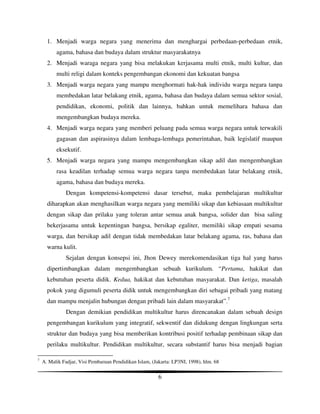 1. Menjadi warga negara yang menerima dan menghargai perbedaan-perbedaan etnik,
          agama, bahasa dan budaya dalam struktur masyarakatnya
      2. Menjadi waraga negara yang bisa melakukan kerjasama multi etnik, multi kultur, dan
          multi religi dalam konteks pengembangan ekonomi dan kekuatan bangsa
      3. Menjadi warga negara yang mampu menghormati hak-hak individu warga negara tanpa
          membedakan latar belakang etnik, agama, bahasa dan budaya dalam semua sektor sosial,
          pendidikan, ekonomi, politik dan lainnya, bahkan untuk memelihara bahasa dan
          mengembangkan budaya mereka.
      4. Menjadi warga negara yang memberi peluang pada semua warga negara untuk terwakili
          gagasan dan aspirasinya dalam lembaga-lembaga pemerintahan, baik legislatif maupun
          eksekutif.
      5. Menjadi warga negara yang mampu mengembangkan sikap adil dan mengembangkan
          rasa keadilan terhadap semua warga negara tanpa membedakan latar belakang etnik,
          agama, bahasa dan budaya mereka.
              Dengan kompetensi-kompetensi dasar tersebut, maka pembelajaran multikultur
      diharapkan akan menghasilkan warga negara yang memiliki sikap dan kebiasaan multikultur
      dengan sikap dan prilaku yang toleran antar semua anak bangsa, solider dan bisa saling
      bekerjasama untuk kepentingan bangsa, bersikap egaliter, memiliki sikap empati sesama
      warga, dan bersikap adil dengan tidak membedakan latar belakang agama, ras, bahasa dan
      warna kulit.
              Sejalan dengan konsepsi ini, Jhon Dewey merekomendasikan tiga hal yang harus
      dipertimbangkan dalam mengembangkan sebuah kurikulum. “Pertama, hakikat dan
      kebutuhan peserta didik. Kedua, hakikat dan kebutuhan masyarakat. Dan ketiga, masalah
      pokok yang digumuli peserta didik untuk mengembangkan diri sebagai pribadi yang matang
      dan mampu menjalin hubungan dengan pribadi lain dalam masyarakat”.7
              Dengan demikian pendidikan multikultur harus direncanakan dalam sebuah design
      pengembangan kurikulum yang integratif, sekwentif dan didukung dengan lingkungan serta
      struktur dan budaya yang bisa memberikan kontribusi positif terhadap pembinaan sikap dan
      perilaku multikultur. Pendidikan multikultur, secara substantif harus bisa menjadi bagian

7
    A. Malik Fadjar, Visi Pembaruan Pendidikan Islam, (Jakarta: LP3NI, 1998), hlm. 68

                                                         6
 