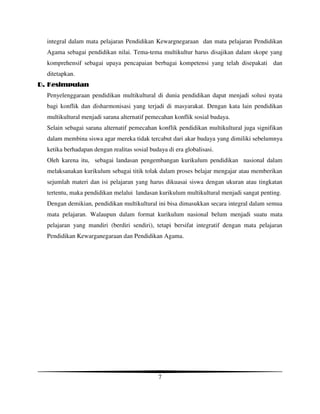 integral dalam mata pelajaran Pendidikan Kewargnegaraan dan mata pelajaran Pendidikan
  Agama sebagai pendidikan nilai. Tema-tema multikultur harus disajikan dalam skope yang
  komprehensif sebagai upaya pencapaian berbagai kompetensi yang telah disepakati dan
  ditetapkan.
D. Kesimpulan
  Penyelenggaraan pendidikan multikultural di dunia pendidikan dapat menjadi solusi nyata
  bagi konflik dan disharmonisasi yang terjadi di masyarakat. Dengan kata lain pendidikan
  multikultural menjadi sarana alternatif pemecahan konflik sosial budaya.
  Selain sebagai sarana alternatif pemecahan konflik pendidikan multikultural juga signifikan
  dalam membina siswa agar mereka tidak tercabut dari akar budaya yang dimiliki sebelumnya
  ketika berhadapan dengan realitas sosial budaya di era globalisasi.
  Oleh karena itu, sebagai landasan pengembangan kurikulum pendidikan nasional dalam
  melaksanakan kurikulum sebagai titik tolak dalam proses belajar mengajar atau memberikan
  sejumlah materi dan isi pelajaran yang harus dikuasai siswa dengan ukuran atau tingkatan
  tertentu, maka pendidikan melalui landasan kurikulum multikultural menjadi sangat penting.
  Dengan demikian, pendidikan multikultural ini bisa dimasukkan secara integral dalam semua
  mata pelajaran. Walaupun dalam format kurikulum nasional belum menjadi suatu mata
  pelajaran yang mandiri (berdiri sendiri), tetapi bersifat integratif dengan mata pelajaran
  Pendidikan Kewarganegaraan dan Pendidikan Agama.




                                              7
 
