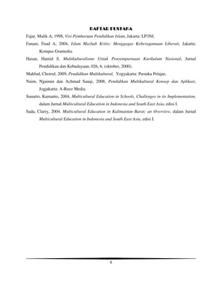 DAFTAR PUSTAKA
Fajar, Malik A, 1998, Visi Pembaruan Pendidikan Islam, Jakarta: LP3NI.
Fanani, Fuad A, 2004, Islam Mazhab Kritis: Menggagas Keberagamaan Liberati, Jakarta:
       Kompas Gramedia.
Hasan, Hamid S. Multikulturalisme Untuk Penyempurnaan Kurikulum Nasional, Jurnal
       Pendidikan dan Kebudayaan, 026, 6, (oktober, 2000).
Mahfud, Choirul, 2009, Pendidikan Multikultural, Yogyakarta: Pustaka Pelajar,
Naim, Ngainun dan Achmad Sauqi, 2008, Pendidikan Multikultural Konsep dan Aplikasi,
       Jogjakarta: A-Ruzz Media.
Sunarto, Kamanto, 2004, Multicultural Education in Schools, Challenges in its Implementation,
       dalam Jurnal Multicultural Education in Indonesia and South East Asia, edisi I.
Sada, Clarry, 2004. Multicultural Education in Kalimantan Barat; an Overview, dalam Jurnal
       Multicultural Education in Indonesia and South East Asia, edisi I.




                                               8
 