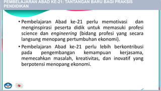 PEMBELAJARAN ABAD KE-21: TANTANGAN BARU BAGI PRAKSIS
PENDIDIKAN
• Pembelajaran Abad ke-21 perlu memotivasi dan
menginspirasi peserta didik untuk memasuki profesi
science dan engineering (bidang profesi yang secara
langsung menopang pertumbuhan ekonomi).
• Pembelajaran Abad ke-21 perlu lebih berkontribusi
pada pengembangan kemampuan kerjasama,
memecahkan masalah, kreativitas, dan inovatif yang
berpotensi menopang ekonomi.
21
 