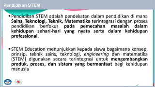 Pendidikan STEM
Pendidikan STEM adalah pendekatan dalam pendidikan di mana
Sains, Teknologi, Teknik, Matematika terintegrasi dengan proses
pendidikan berfokus pada pemecahan masalah dalam
kehidupan sehari-hari yang nyata serta dalam kehidupan
professional.
STEM Education menunjukkan kepada siswa bagaimana konsep,
prinsip, teknik sains, teknologi, engineering dan matematika
(STEM) digunakan secara terintegrasi untuk mengembangkan
produk, proses, dan sistem yang bermanfaat bagi kehidupan
manusia
24
 