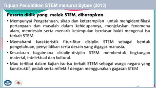 Peserta didik yang melek STEM, diharapkan :
• Mempunyai Pengetahuan, sikap dan keterampilan untuk mengidentifikasi
pertanyaan dan masalah dalam kehidupannya, menjelaskan fenomena
alam, mendesain serta menarik kesimpulan berdasar bukti mengenai isu
terkait STEM.
• Memahami karakteristik fitur-fitur disiplin STEM sebagai bentuk
pengetahuan, penyelidikan serta desain yang digagas manusia.
• Kesadaran bagaimana disiplin-disiplin STEM membentuk lingkungan
material, intelektual dan kultural.
• Mau terlibat dalam kajian isu-isu terkait STEM sebagai warga negara yang
konstruktif, peduli serta reflektif dengan menggunakan gagasan STEM
Tujuan Pendidikan STEM menurut Bybee (2013)
25
 