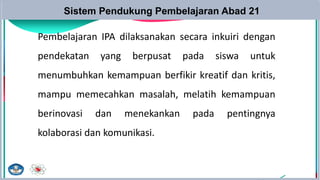 Sistem Pendukung Pembelajaran Abad 21
Pembelajaran IPA dilaksanakan secara inkuiri dengan
pendekatan yang berpusat pada siswa untuk
menumbuhkan kemampuan berfikir kreatif dan kritis,
mampu memecahkan masalah, melatih kemampuan
berinovasi dan menekankan pada pentingnya
kolaborasi dan komunikasi.
 