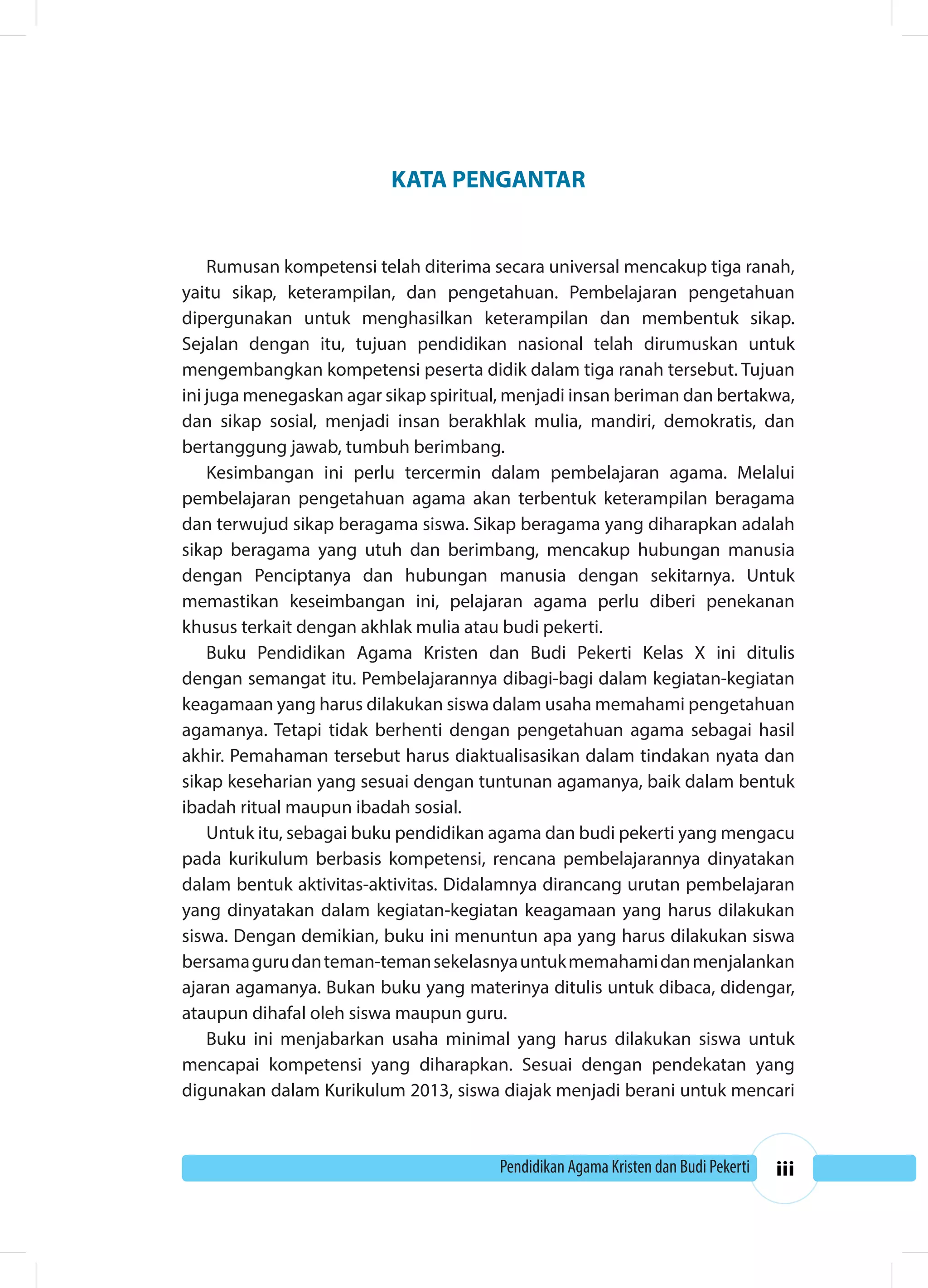 Pendidikan Agama Kristen dan Budi Pekerti iii 
KATA PENGANTAR 
Rumusan kompetensi telah diterima secara universal mencakup tiga ranah, 
yaitu sikap, keterampilan, dan pengetahuan. Pembelajaran pengetahuan 
dipergunakan untuk menghasilkan keterampilan dan membentuk sikap. 
Sejalan dengan itu, tujuan pendidikan nasional telah dirumuskan untuk 
mengembangkan kompetensi peserta didik dalam tiga ranah tersebut. Tujuan 
ini juga menegaskan agar sikap spiritual, menjadi insan beriman dan bertakwa, 
dan sikap sosial, menjadi insan berakhlak mulia, mandiri, demokratis, dan 
bertanggung jawab, tumbuh berimbang. 
Kesimbangan ini perlu tercermin dalam pembelajaran agama. Melalui 
pembelajaran pengetahuan agama akan terbentuk keterampilan beragama 
dan terwujud sikap beragama siswa. Sikap beragama yang diharapkan adalah 
sikap beragama yang utuh dan berimbang, mencakup hubungan manusia 
dengan Penciptanya dan hubungan manusia dengan sekitarnya. Untuk 
memastikan keseimbangan ini, pelajaran agama perlu diberi penekanan 
khusus terkait dengan akhlak mulia atau budi pekerti. 
Buku Pendidikan Agama Kristen dan Budi Pekerti Kelas X ini ditulis 
dengan semangat itu. Pembelajarannya dibagi-bagi dalam kegiatan-kegiatan 
keagamaan yang harus dilakukan siswa dalam usaha memahami pengetahuan 
agamanya. Tetapi tidak berhenti dengan pengetahuan agama sebagai hasil 
akhir. Pemahaman tersebut harus diaktualisasikan dalam tindakan nyata dan 
sikap keseharian yang sesuai dengan tuntunan agamanya, baik dalam bentuk 
ibadah ritual maupun ibadah sosial. 
Untuk itu, sebagai buku pendidikan agama dan budi pekerti yang mengacu 
pada kurikulum berbasis kompetensi, rencana pembelajarannya dinyatakan 
dalam bentuk aktivitas-aktivitas. Didalamnya dirancang urutan pembelajaran 
yang dinyatakan dalam kegiatan-kegiatan keagamaan yang harus dilakukan 
siswa. Dengan demikian, buku ini menuntun apa yang harus dilakukan siswa 
bersama guru dan teman-teman sekelasnya untuk memahami dan menjalankan 
ajaran agamanya. Bukan buku yang materinya ditulis untuk dibaca, didengar, 
ataupun dihafal oleh siswa maupun guru. 
Buku ini menjabarkan usaha minimal yang harus dilakukan siswa untuk 
mencapai kompetensi yang diharapkan. Sesuai dengan pendekatan yang 
digunakan dalam Kurikulum 2013, siswa diajak menjadi berani untuk mencari 
 