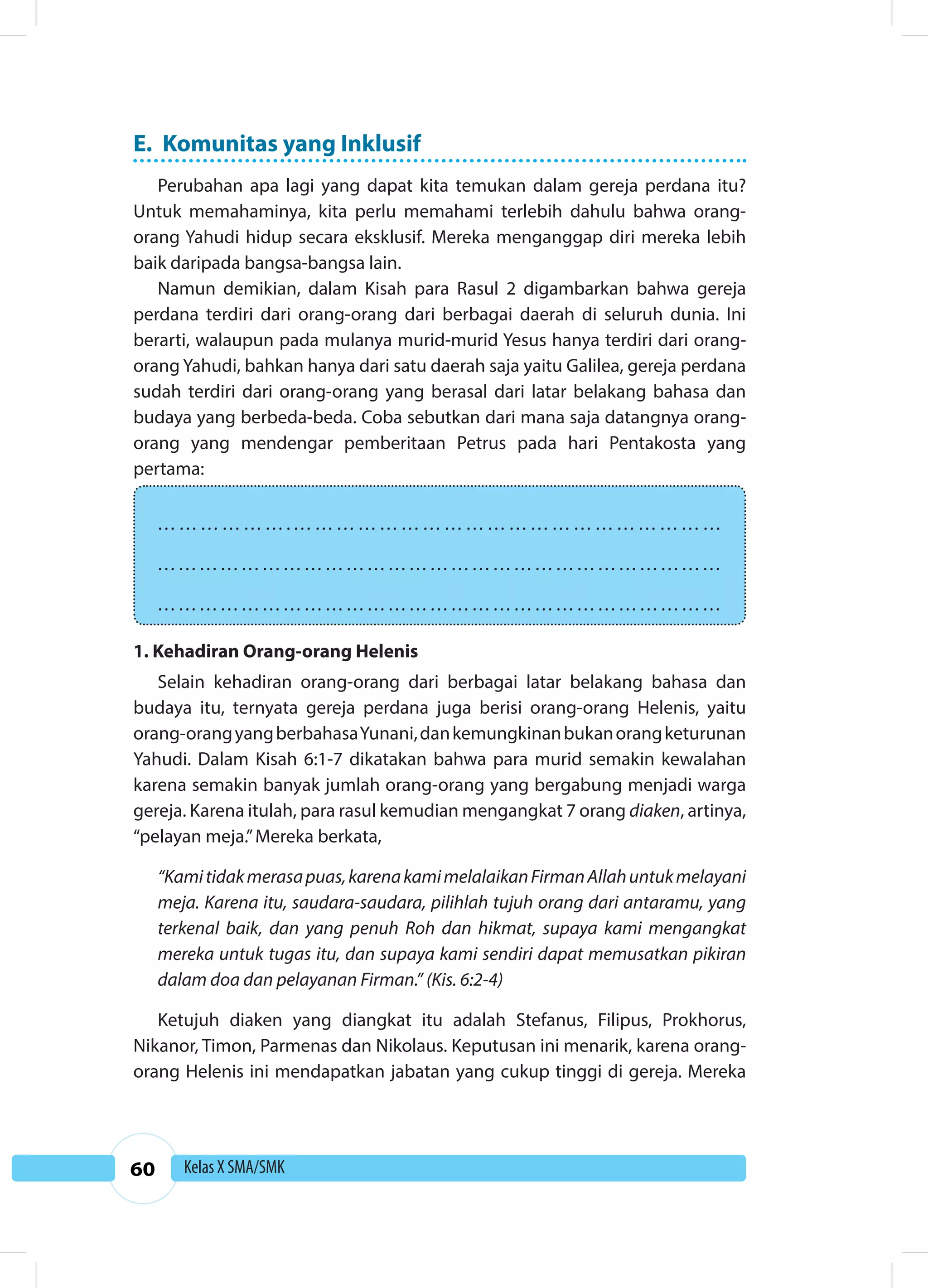 60 Kelas X SMA/SMK 
E. Komunitas yang Inklusif 
Perubahan apa lagi yang dapat kita temukan dalam gereja perdana itu? 
Untuk memahaminya, kita perlu memahami terlebih dahulu bahwa orang-orang 
Yahudi hidup secara eksklusif. Mereka menganggap diri mereka lebih 
baik daripada bangsa-bangsa lain. 
Namun demikian, dalam Kisah para Rasul 2 digambarkan bahwa gereja 
perdana terdiri dari orang-orang dari berbagai daerah di seluruh dunia. Ini 
berarti, walaupun pada mulanya murid-murid Yesus hanya terdiri dari orang-orang 
Yahudi, bahkan hanya dari satu daerah saja yaitu Galilea, gereja perdana 
sudah terdiri dari orang-orang yang berasal dari latar belakang bahasa dan 
budaya yang berbeda-beda. Coba sebutkan dari mana saja datangnya orang-orang 
yang mendengar pemberitaan Petrus pada hari Pentakosta yang 
pertama: 
……………….…………………………………………………… 
……………………………………………………………………… 
……………………………………………………………………… 
1. Kehadiran Orang-orang Helenis 
Selain kehadiran orang-orang dari berbagai latar belakang bahasa dan 
budaya itu, ternyata gereja perdana juga berisi orang-orang Helenis, yaitu 
orang-orang yang berbahasa Yunani, dan kemungkinan bukan orang keturunan 
Yahudi. Dalam Kisah 6:1-7 dikatakan bahwa para murid semakin kewalahan 
karena semakin banyak jumlah orang-orang yang bergabung menjadi warga 
gereja. Karena itulah, para rasul kemudian mengangkat 7 orang diaken, artinya, 
“pelayan meja.” Mereka berkata, 
“Kami tidak merasa puas, karena kami melalaikan Firman Allah untuk melayani 
meja. Karena itu, saudara-saudara, pilihlah tujuh orang dari antaramu, yang 
terkenal baik, dan yang penuh Roh dan hikmat, supaya kami mengangkat 
mereka untuk tugas itu, dan supaya kami sendiri dapat memusatkan pikiran 
dalam doa dan pelayanan Firman.” (Kis. 6:2-4) 
Ketujuh diaken yang diangkat itu adalah Stefanus, Filipus, Prokhorus, 
Nikanor, Timon, Parmenas dan Nikolaus. Keputusan ini menarik, karena orang-orang 
Helenis ini mendapatkan jabatan yang cukup tinggi di gereja. Mereka 
 