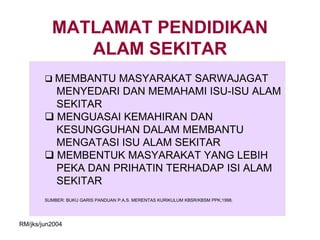 MATLAMAT PENDIDIKAN
             ALAM SEKITAR
         MEMBANTU MASYARAKAT SARWAJAGAT
          MENYEDARI DAN MEMAHAMI ISU-ISU ALAM
          SEKITAR
         MENGUASAI KEMAHIRAN DAN
          KESUNGGUHAN DALAM MEMBANTU
          MENGATASI ISU ALAM SEKITAR
         MEMBENTUK MASYARAKAT YANG LEBIH
          PEKA DAN PRIHATIN TERHADAP ISI ALAM
          SEKITAR
        SUMBER: BUKU GARIS PANDUAN P.A.S. MERENTAS KURIKULUM KBSR/KBSM PPK;1998.




RM/jks/jun2004
 