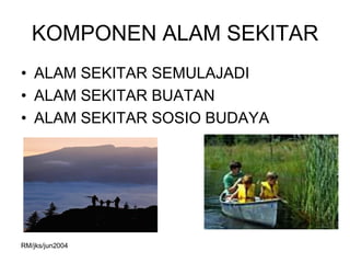 KOMPONEN ALAM SEKITAR
• ALAM SEKITAR SEMULAJADI
• ALAM SEKITAR BUATAN
• ALAM SEKITAR SOSIO BUDAYA




RM/jks/jun2004
 