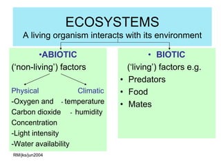 ECOSYSTEMS
    A living organism interacts with its environment

        •ABIOTIC                        • BIOTIC
(‘non-living’) factors           (‘living’) factors e.g.
                               • Predators
Physical            Climatic   • Food
-Oxygen and - temperature      • Mates
Carbon dioxide - humidity
Concentration
-Light intensity
-Water availability
RM/jks/jun2004
 