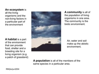 An ecosystem is
all the living                                      A community is all of
organisms and the                                   the population of living
non-living factors in                               organisms in one area.
a particular part of                                The community is the
the environment                                     biotic environment.




A habitat is a part
                                                       Air, water and soil
of the environment
                                                       make up the abiotic
that can provide
                                                       environment.
food, shelter and a
breeding site for a
living organism (e.g.
a patch of grassland)
                        A population is all of the members of the
                        same species in a particular area.

RM/jks/jun2004
 