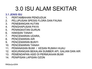 3.0 ISU ALAM SEKITAR
3.1 JENIS ISU
1.   PERTAMBAHAN PENDUDUK
2.   PELUPUSAN SPESIS FLORA DAN FAUNA
3.   PENEBANGAN HUTAN
4.   PENGHAPUSAN PAYA
5.   PENINGKATAN GURUN
6.   HAKISAN TANAH
7.   PENCEMARAN UDARA,
8.   PENCEMARAN AIR
9.   PENCEMARAN BUNYI
10. PENCEMARAN TANAH
11. PEMANASAN BUMI / KESAN RUMAH HIJAU
12. KEKURANGAN BEKALAN SUMBER API, GALIAN DAN AIR
13. PEMENDAPAN ASID DI PERMUKAAN BUMI
14. PENIPISAN LAPISAN OZON

RM/jks/jun2004
 