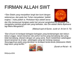 FIRMAN ALLAH SWT
•“Dan Dialah yang menjadikan langit dan bumi dengan
sebenarnya, dan pada hari Tuhan menyatakan “jadilah
engkau”, maka jadilah ia. Perkataan-Nya adalah benar
dan Dia mempunyai kerajaan pada hari serunai sangkakala itu ditiupkan. Dia
mengetahui perkara ghaib dan yang kelihatan, dan Dia adalah Maha Bijaksana
lagi Maha Mengetahui”.
                                 (Maksud ayat al-Quran, surah al- An’am 6: 73)

“Dan di bumi ini terdapat bahagian-bahagian yang berdampingan dan kebun-
kebun anggur, tanam-tanaman dan pohon kurma yang bercabang dan yang
tidak bercabang, disirami dengan air yang sama. Kami melebihkan sebahagian
tanam-tanaman itu di atas sebahagian yang lain tentang rasanya.
Sesungguhnya pada yang demikian itu terdapat tanda-tanda (kebesaran Allah)
bagi kaum yang berfikir.”
                                                         (Surah ar-Ra’ad – 4)


RM/jks/jun2004
 