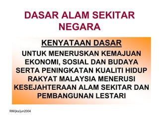 DASAR ALAM SEKITAR
              NEGARA
                 KENYATAAN DASAR
    UNTUK MENERUSKAN KEMAJUAN
     EKONOMI, SOSIAL DAN BUDAYA
  SERTA PENINGKATAN KUALITI HIDUP
      RAKYAT MALAYSIA MENERUSI
  KESEJAHTERAAN ALAM SEKITAR DAN
        PEMBANGUNAN LESTARI
RM/jks/jun2004
 