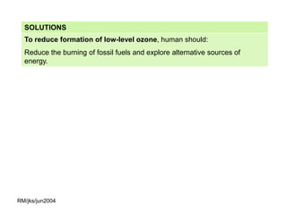 SOLUTIONS
  To reduce formation of low-level ozone, human should:
  Reduce the burning of fossil fuels and explore alternative sources of
  energy.




RM/jks/jun2004
 