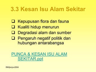 3.3 Kesan Isu Alam Sekitar
            Kepupusan flora dan fauna
            Kualiti hidup menurun
            Degradasi alam dan sumber
            Pengaruh negatif politik dan
             hubungan antarabangsa

      PUNCA & KESAN ISU ALAM
        SEKITAR.ppt
RM/jks/jun2004
 