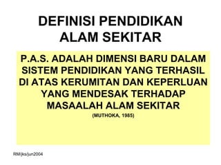 DEFINISI PENDIDIKAN
             ALAM SEKITAR
  P.A.S. ADALAH DIMENSI BARU DALAM
  SISTEM PENDIDIKAN YANG TERHASIL
  DI ATAS KERUMITAN DAN KEPERLUAN
      YANG MENDESAK TERHADAP
       MASAALAH ALAM SEKITAR
                  (MUTHOKA, 1985)




RM/jks/jun2004
 