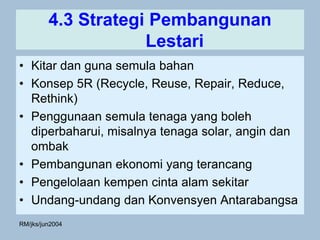 4.3 Strategi Pembangunan
                     Lestari
• Kitar dan guna semula bahan
• Konsep 5R (Recycle, Reuse, Repair, Reduce,
  Rethink)
• Penggunaan semula tenaga yang boleh
  diperbaharui, misalnya tenaga solar, angin dan
  ombak
• Pembangunan ekonomi yang terancang
• Pengelolaan kempen cinta alam sekitar
• Undang-undang dan Konvensyen Antarabangsa
RM/jks/jun2004
 
