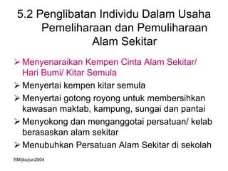 5.2 Penglibatan Individu Dalam Usaha
      Pemeliharaan dan Pemuliharaan
               Alam Sekitar
 Menyenaraikan Kempen Cinta Alam Sekitar/
  Hari Bumi/ Kitar Semula
 Menyertai kempen kitar semula
 Menyertai gotong royong untuk membersihkan
  kawasan maktab, kampung, sungai dan pantai
 Menyokong dan menganggotai persatuan/ kelab
  berasaskan alam sekitar
 Menubuhkan Persatuan Alam Sekitar di sekolah
RM/jks/jun2004
 