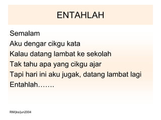 ENTAHLAH
Semalam
Aku dengar cikgu kata
Kalau datang lambat ke sekolah
Tak tahu apa yang cikgu ajar
Tapi hari ini aku jugak, datang lambat lagi
Entahlah…….


RM/jks/jun2004
 