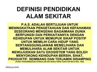 DEFINISI PENDIDIKAN
             ALAM SEKITAR
         P.A.S. ADALAH BERTUJUAN UNTUK
  MENINGKATKAN PENGETAHUAN DAN KEFAHAMAN
     SESEORANG MENGENAI BAGAIMANA DUNIA
      BERFUNGSI DAN PERKAITANNYA DENGAN
    KEHIDUPAN UNTUK MEMUPUK SIKAP POSITIF
        UNTUK MEMILIH CARA HIDUP YANG
      BERTANGGUNGJAWAB MEMELIHARA DAN
        MEMULIHARA ALAM SEKITAR UNTUK
    MEWUJUDKAN SATU EKOSISTEM YANG BOLEH
      MENYOKONG KEHIDUPAN BERSIH, SIHAT,
  PRODUKTIF, SEIMBANG DAN TERJAMIN DISAMPING
          (PUSAT PERKEMBANGAN KURIKULUM DAN WORLD WIDE FUND FOR MALAYSIA, 1998)


RM/jks/jun2004
 