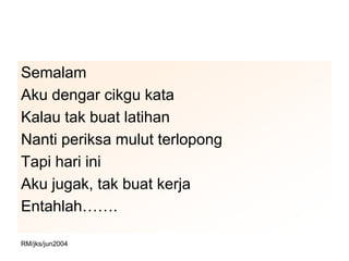 Semalam
Aku dengar cikgu kata
Kalau tak buat latihan
Nanti periksa mulut terlopong
Tapi hari ini
Aku jugak, tak buat kerja
Entahlah…….

RM/jks/jun2004
 