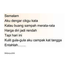Semalam
Aku dengar cikgu kata
Kalau buang sampah merata-rata
Harga diri jadi rendah
Tapi hari ini
Kulit gula-gula aku campak kat tangga
Entahlah…….

RM/jks/jun2004
 